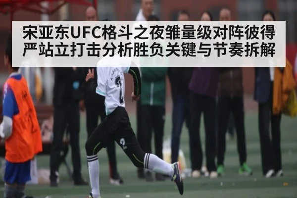 宋亚东UFC格斗之夜雏量级对阵彼得严站立打击分析胜负关键与节奏拆解