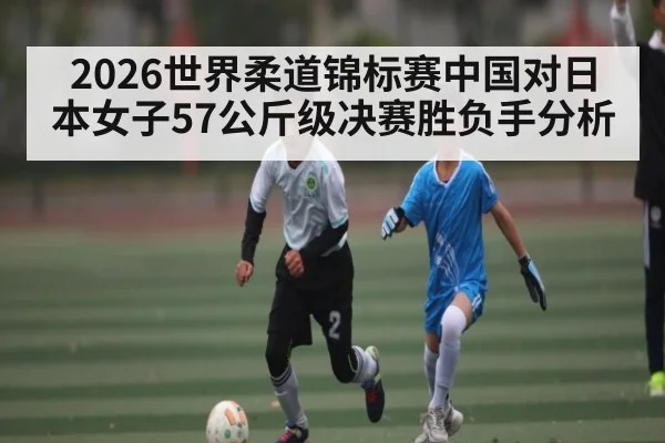 2026世界柔道锦标赛中国对日本女子57公斤级决赛胜负手分析